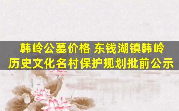 韩岭公墓价格 东钱湖镇韩岭历史文化名村保护规划批前公示